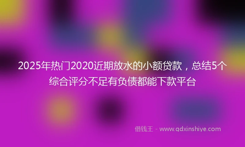 2025年热门2020近期放水的小额贷款，总结5个综合评分不足有负债都能下款平台