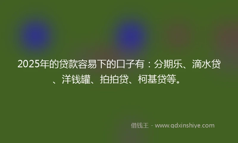2025年的贷款容易下的口子有：分期乐、滴水贷、洋钱罐、拍拍贷、柯基贷等。
