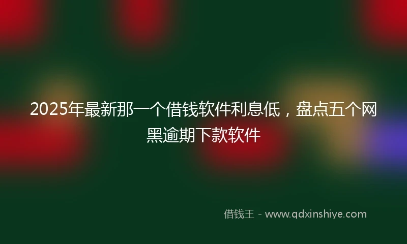 2025年最新那一个借钱软件利息低，盘点五个网黑逾期下款软件