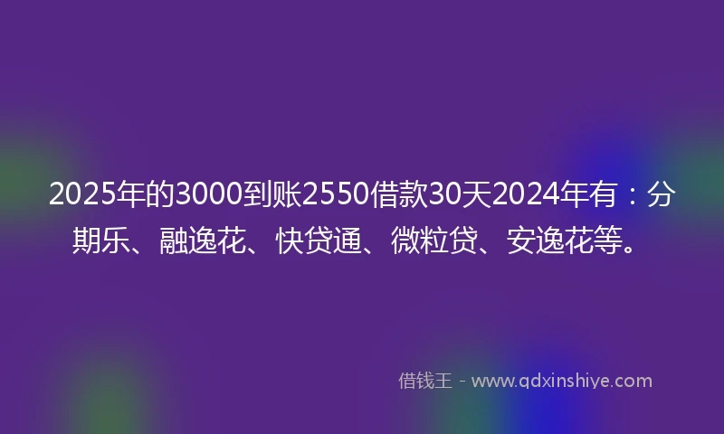 2025年的3000到账2550借款30天2024年有：分期乐、融逸花、快贷通、微粒贷、安逸花等。