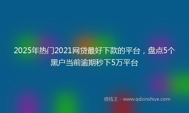 2025年热门2021网贷最好下款的平台，盘点5个黑户当前逾期秒下5万平台