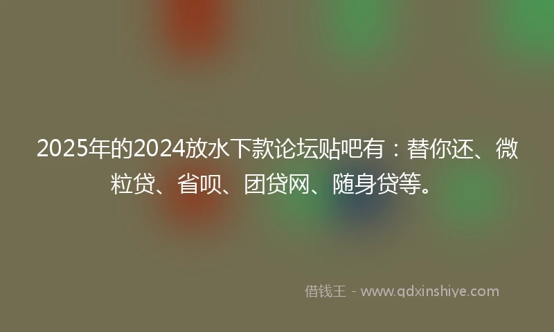 2025年的2024放水下款论坛贴吧有：替你还、微粒贷、省呗、团贷网、随身贷等。