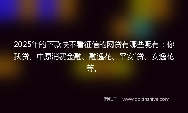 2025年的下款快不看征信的网贷有哪些呢有：你我贷、中原消费金融、融逸花、平安i贷、安逸花等。