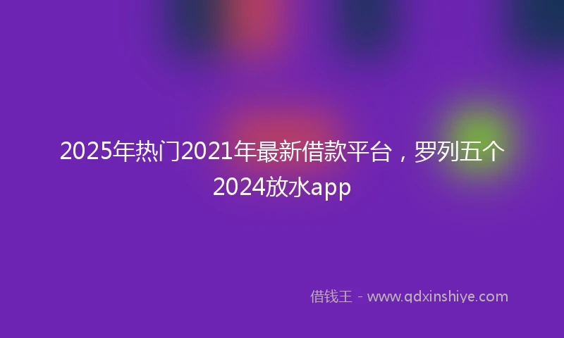 2025年热门2021年最新借款平台，罗列五个2024放水app