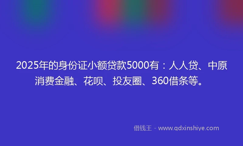 2025年的身份证小额贷款5000有：人人贷、中原消费金融、花呗、投友圈、360借条等。