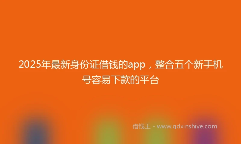 2025年最新身份证借钱的app，整合五个新手机号容易下款的平台