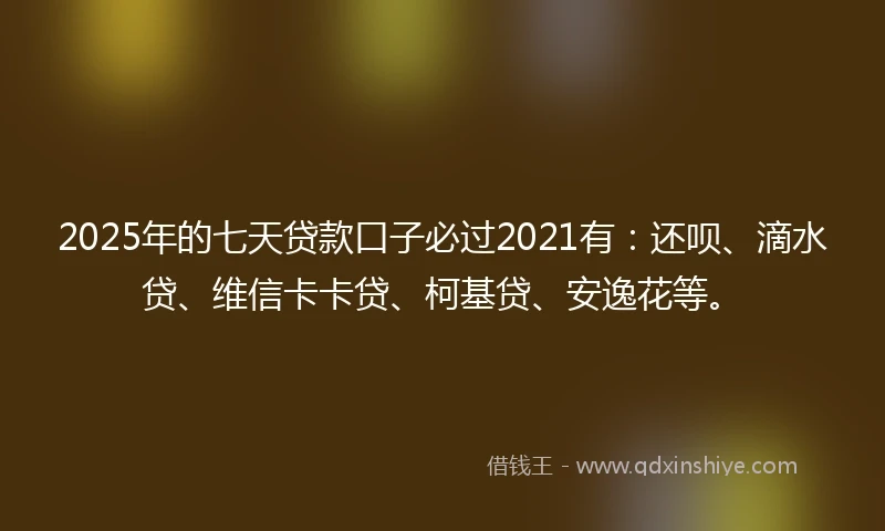 2025年的七天贷款口子必过2021有：还呗、滴水贷、维信卡卡贷、柯基贷、安逸花等。