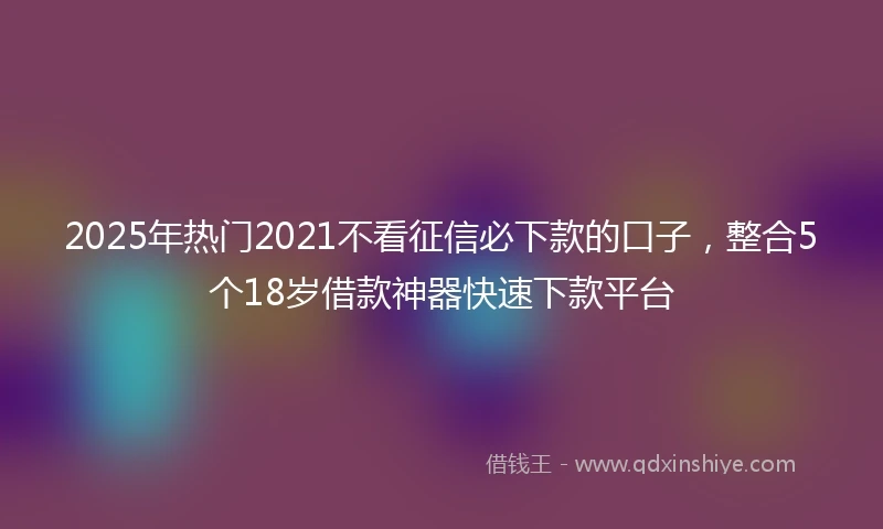 2025年热门2021不看征信必下款的口子，整合5个18岁借款神器快速下款平台