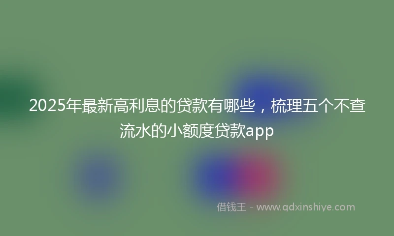 2025年最新高利息的贷款有哪些，梳理五个不查流水的小额度贷款app