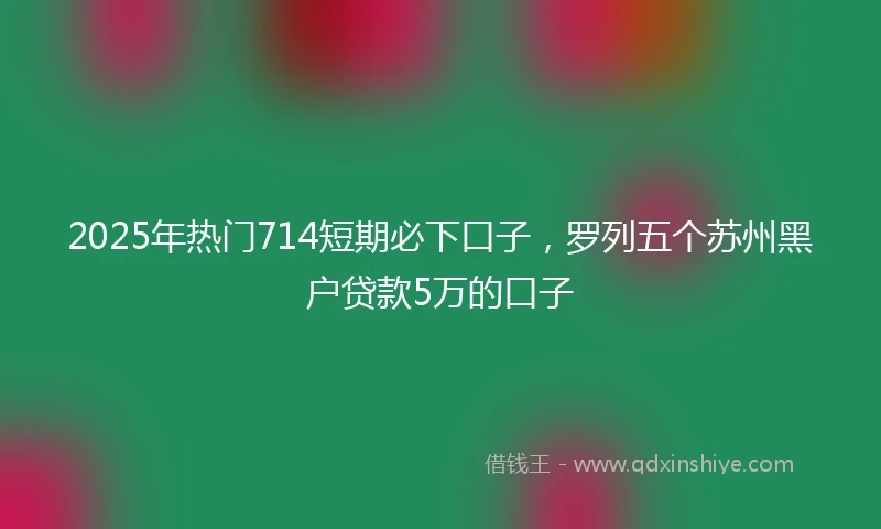 2025年热门714短期必下口子，罗列五个苏州黑户贷款5万的口子
