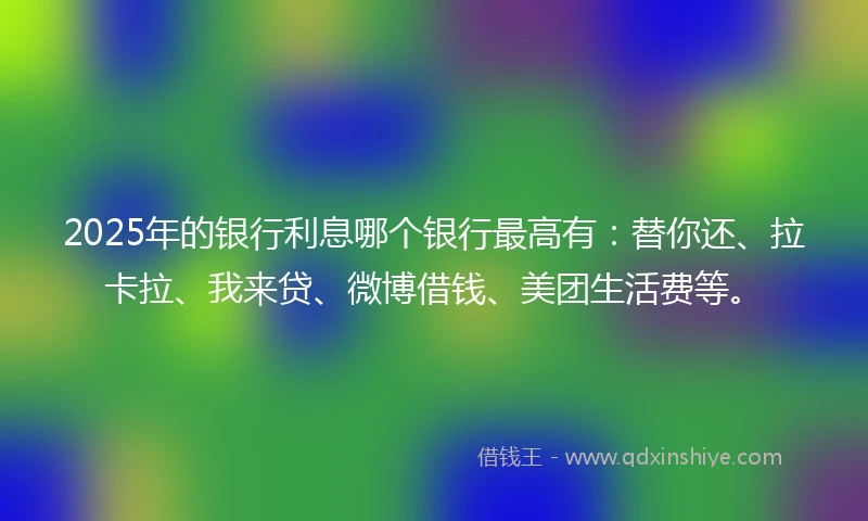 2025年的银行利息哪个银行最高有：替你还、拉卡拉、我来贷、微博借钱、美团生活费等。
