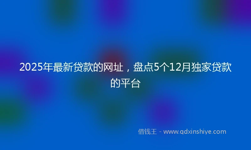 2025年最新贷款的网址，盘点5个12月独家贷款的平台
