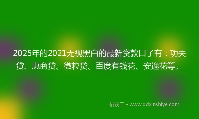 2025年的2021无视黑白的最新贷款口子有：功夫贷、惠商贷、微粒贷、百度有钱花、安逸花等。