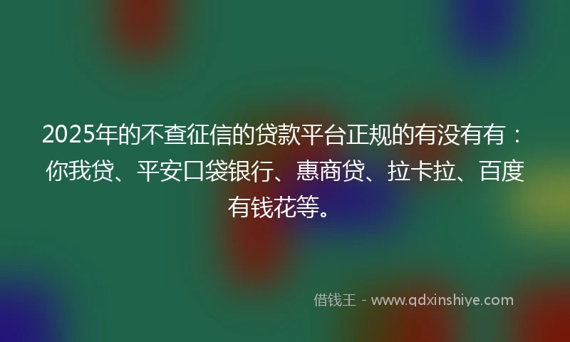 2025年的不查征信的贷款平台正规的有没有有：你我贷、平安口袋银行、惠商贷、拉卡拉、百度有钱花等。