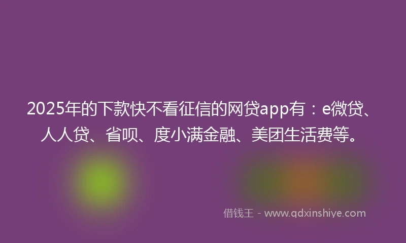 2025年的下款快不看征信的网贷app有：e微贷、人人贷、省呗、度小满金融、美团生活费等。