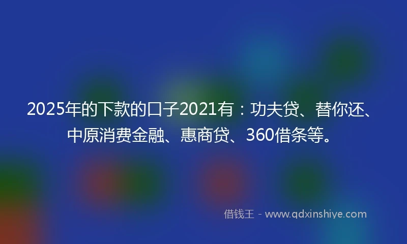 2025年的下款的口子2021有：功夫贷、替你还、中原消费金融、惠商贷、360借条等。