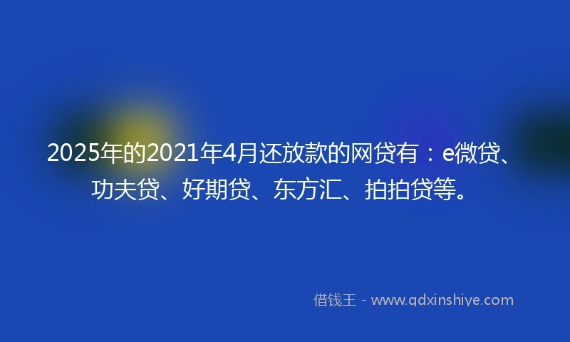 2025年的2021年4月还放款的网贷有：e微贷、功夫贷、好期贷、东方汇、拍拍贷等。