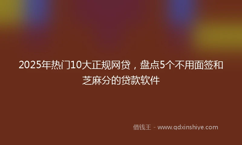 2025年热门10大正规网贷，盘点5个不用面签和芝麻分的贷款软件
