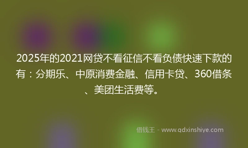 2025年的2021网贷不看征信不看负债快速下款的有：分期乐、中原消费金融、信用卡贷、360借条、美团生活费等。
