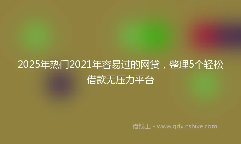 2025年热门2021年容易过的网贷，整理5个轻松借款无压力平台