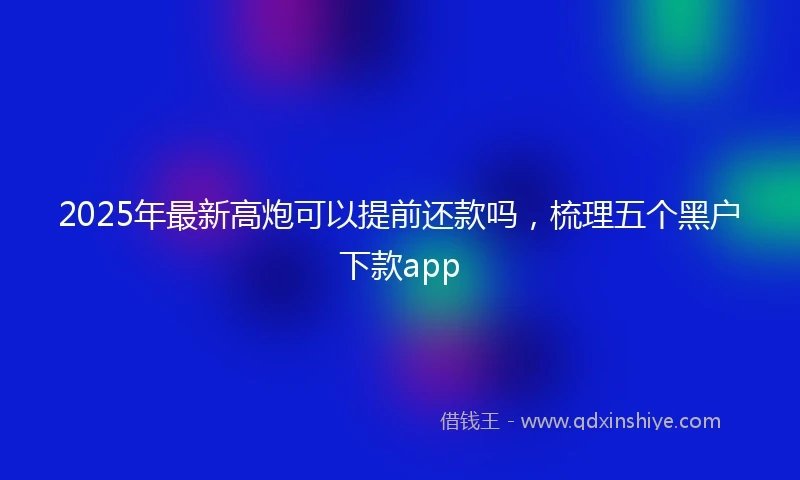 2025年最新高炮可以提前还款吗，梳理五个黑户下款app