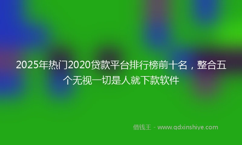 2025年热门2020贷款平台排行榜前十名，整合五个无视一切是人就下款软件
