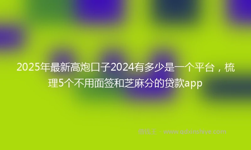 2025年最新高炮口子2024有多少是一个平台，梳理5个不用面签和芝麻分的贷款app