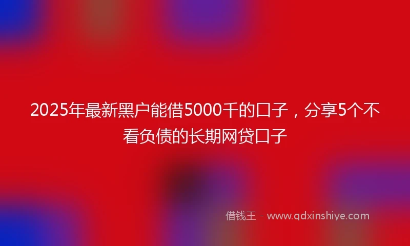 2025年最新黑户能借5000千的口子，分享5个不看负债的长期网贷口子