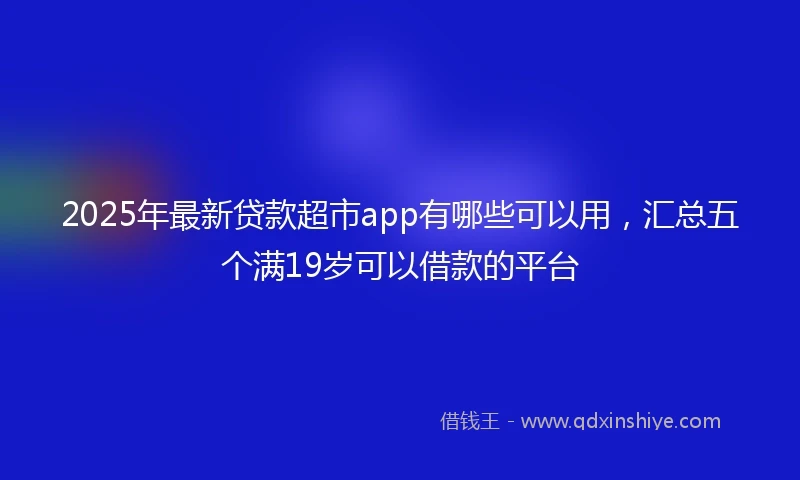 2025年最新贷款超市app有哪些可以用，汇总五个满19岁可以借款的平台