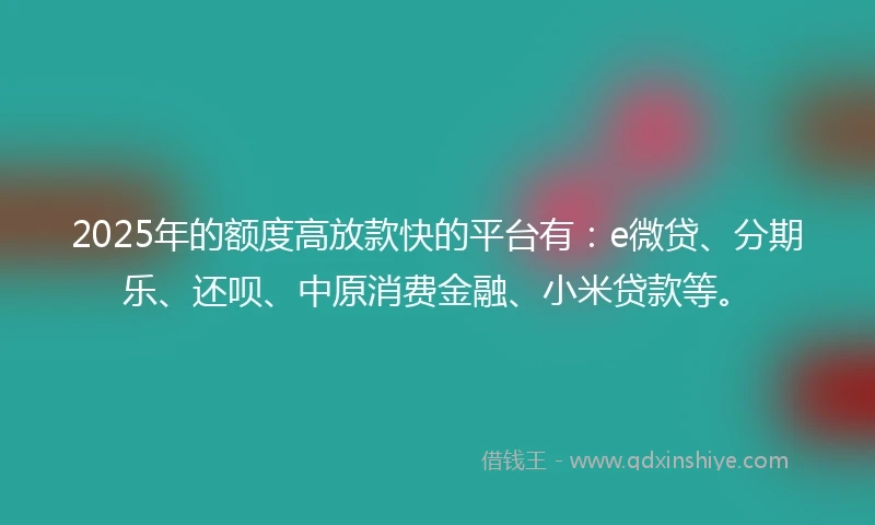 2025年的额度高放款快的平台有：e微贷、分期乐、还呗、中原消费金融、小米贷款等。