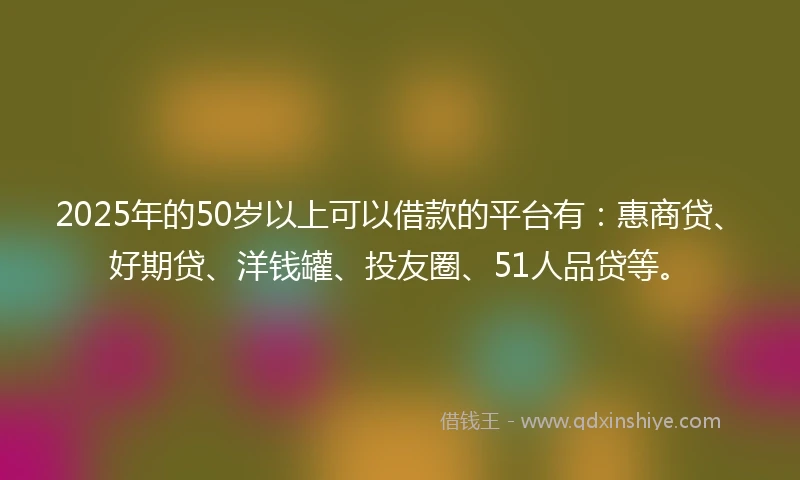 2025年的50岁以上可以借款的平台有：惠商贷、好期贷、洋钱罐、投友圈、51人品贷等。
