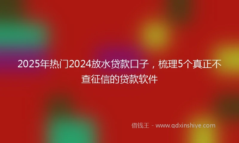 2025年热门2024放水贷款口子，梳理5个真正不查征信的贷款软件