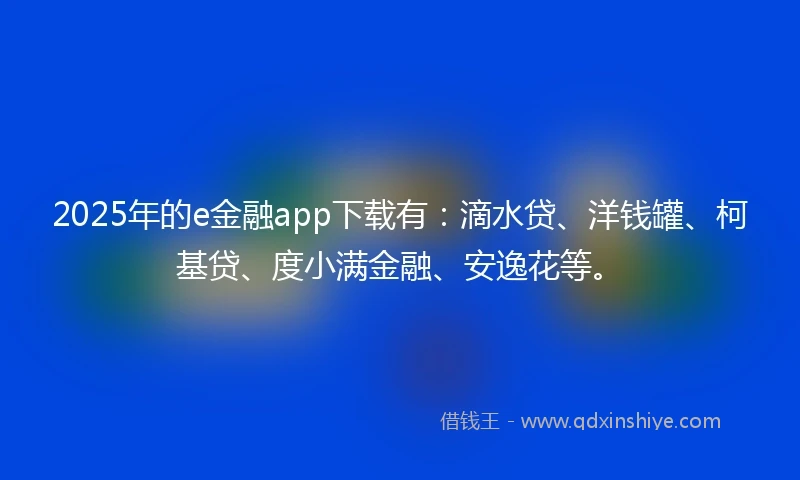 2025年的e金融app下载有：滴水贷、洋钱罐、柯基贷、度小满金融、安逸花等。