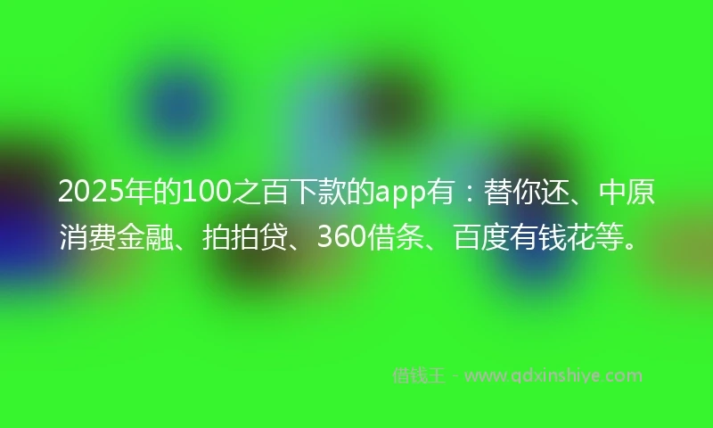 2025年的100之百下款的app有：替你还、中原消费金融、拍拍贷、360借条、百度有钱花等。