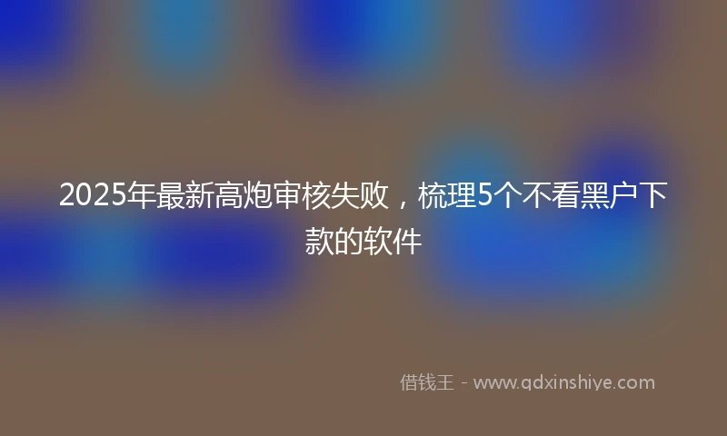 2025年最新高炮审核失败，梳理5个不看黑户下款的软件