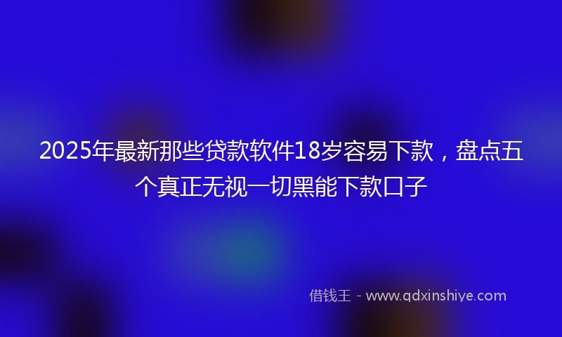 2025年最新那些贷款软件18岁容易下款，盘点五个真正无视一切黑能下款口子