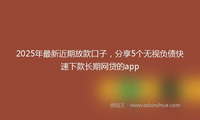 2025年最新近期放款口子，分享5个无视负债快速下款长期网贷的app