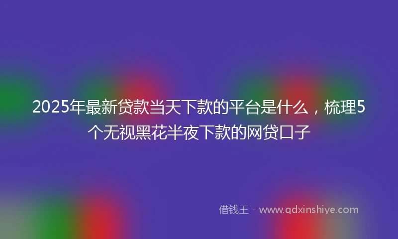 2025年最新贷款当天下款的平台是什么，梳理5个无视黑花半夜下款的网贷口子