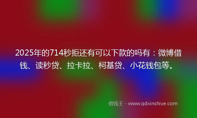 2025年的714秒拒还有可以下款的吗有：微博借钱、读秒贷、拉卡拉、柯基贷、小花钱包等。