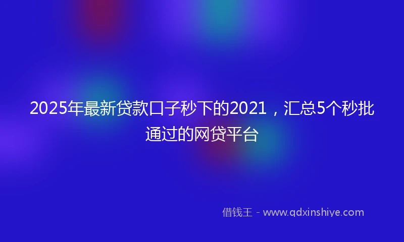 2025年最新贷款口子秒下的2021，汇总5个秒批通过的网贷平台