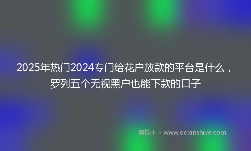2025年热门2024专门给花户放款的平台是什么，罗列五个无视黑户也能下款的口子