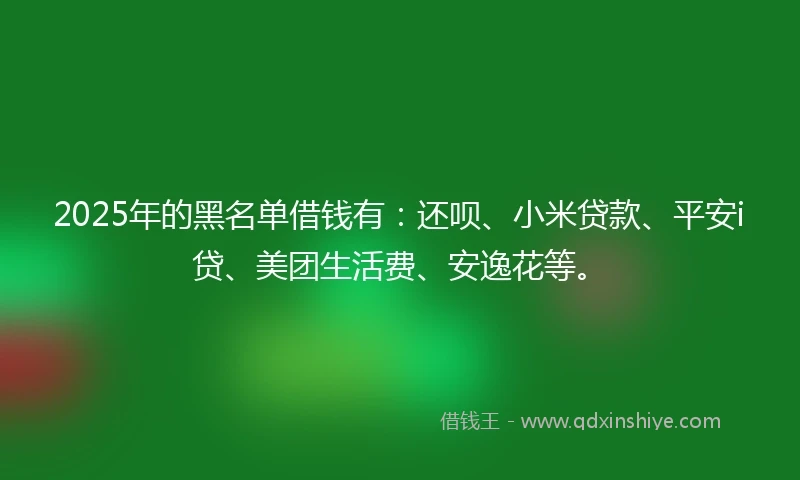 2025年的黑名单借钱有：还呗、小米贷款、平安i贷、美团生活费、安逸花等。