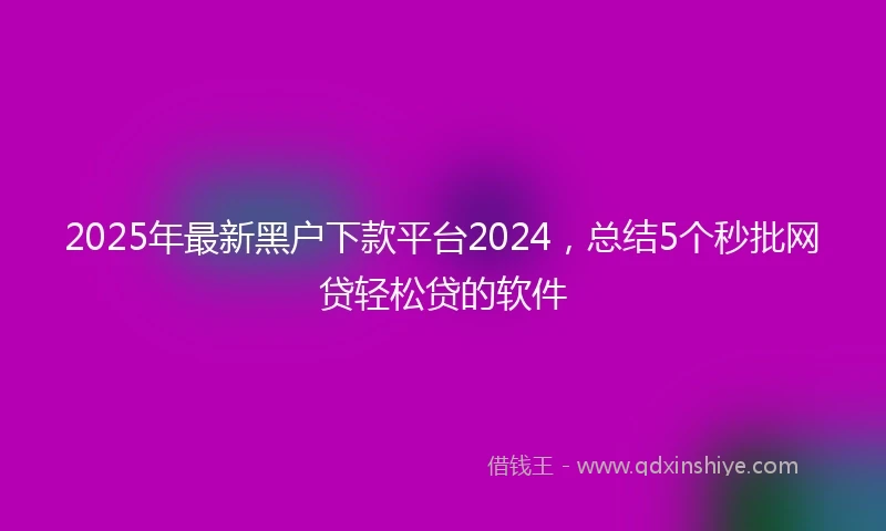 2025年最新黑户下款平台2024，总结5个秒批网贷轻松贷的软件