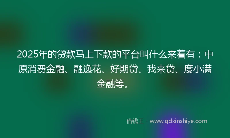 2025年的贷款马上下款的平台叫什么来着有：中原消费金融、融逸花、好期贷、我来贷、度小满金融等。