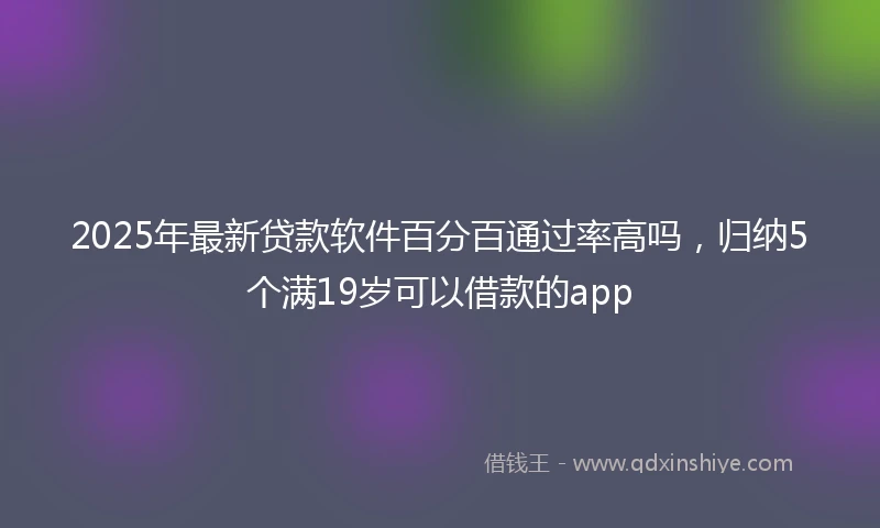 2025年最新贷款软件百分百通过率高吗，归纳5个满19岁可以借款的app