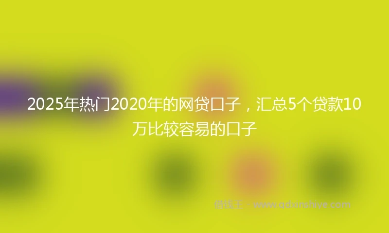 2025年热门2020年的网贷口子，汇总5个贷款10万比较容易的口子