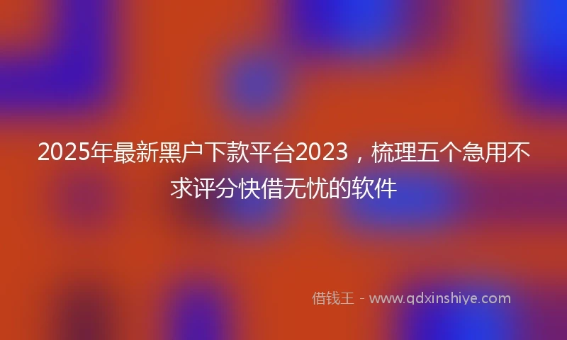 2025年最新黑户下款平台2023，梳理五个急用不求评分快借无忧的软件