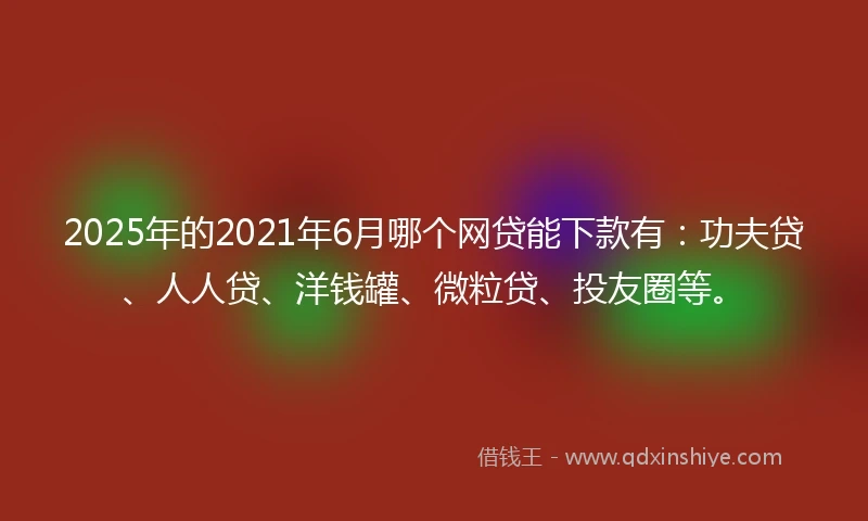 2025年的2021年6月哪个网贷能下款有：功夫贷、人人贷、洋钱罐、微粒贷、投友圈等。