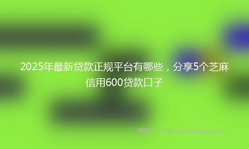 2025年最新贷款正规平台有哪些，分享5个芝麻信用600贷款口子