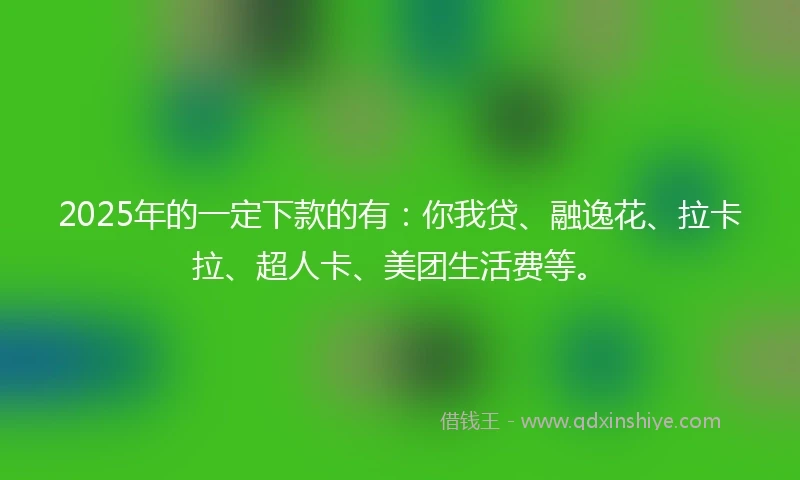 2025年的一定下款的有：你我贷、融逸花、拉卡拉、超人卡、美团生活费等。